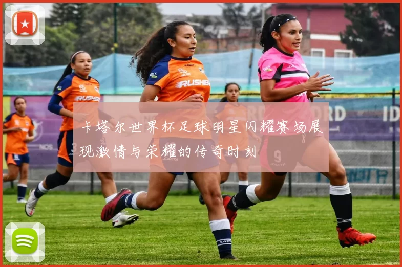 卡塔尔世界杯足球明星闪耀赛场展现激情与荣耀的传奇时刻
