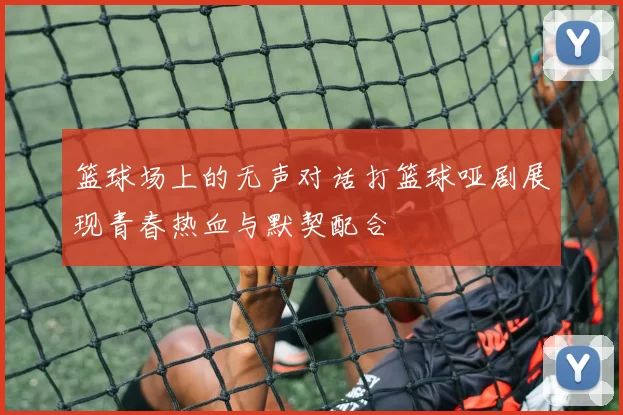 篮球场上的无声对话打篮球哑剧展现青春热血与默契配合