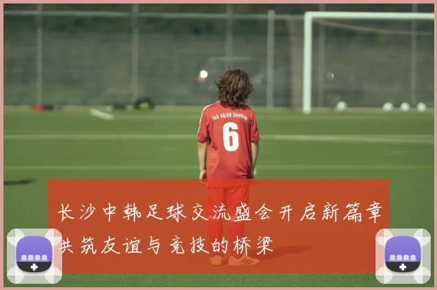 长沙中韩足球交流盛会开启新篇章共筑友谊与竞技的桥梁