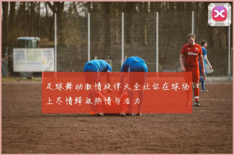 足球舞动激情旋律大全让你在球场上尽情释放热情与活力